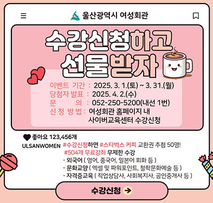 울산광역시 여성회관
수강신청하고 선물받자
ㆍ이벤트 기간 : 2025. 3. 1.(토) ~ 3. 31.(월)
ㆍ당첨자 발표 : 2025. 4. 2.(수)
ㆍ문의 : 052-250-5200(내선 1번)
ㆍ신청방법 : 여성회관 홈페이지 내 사이버교육센터 수강신청
ULSANWOMEN # 수강신청하면 #스타벅스 커피 교환권 추첨 50명!
#504개 무료강좌 무제한 수강
- 외국어(영어, 중국어, 일본어 회화 등)
- 문화교양(엑셀 및 파워포인트, 철학문화예술 등)
- 자격증교육(직업상담사, 사회복지사, 공인중개사 등)
수강신청