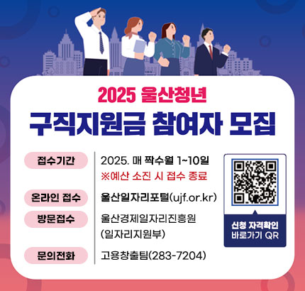 2025 울산청년
구직지원금 참여자 모집
ㆍ접수기간 : 2025. 매 짝수월 1~10일
※ 예산 소진 시 접수 종료
ㆍ온라인 접수 : 울산일자리포털(ujf.or.kr)
ㆍ방문접수 : 울산경제일자리진흥원(일자리지원부)
ㆍ문의전화 : 고용창출팀(283-7204)
QR코드 신청 자격확인 바로가기 https://ujf.or.kr/job/contents.do?mId=001004008001001000
