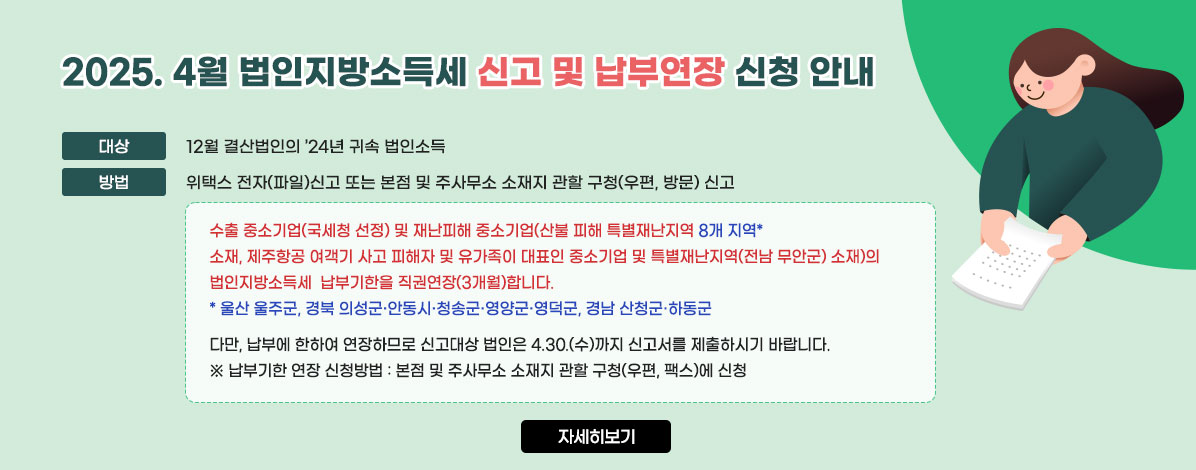 2025. 4월 법인지방소득세 신고 및 납부연장 신청 안내
·대상 : 12월 결산법인의 ’24년 귀속 법인소득
·방법 : 위택스 전자(파일)신고 또는 본점 및 주사무소 소재지 관할 구청(우편, 방문) 신고 
수출 중소기업(국세청 선정) 및 재난피해 중소기업(산불 피해 특별재난지역 8개 지역* 소재, 제주항공 여객기 사고 피해자 및 유가족이 대표인 중소기업 및 특별재난지역(전남 무안군) 소재)의 법인지방소득세  납부기한을 직권연장(3개월)합니다.
- * 울산 울주군, 경북 의성군·안동시·청송군·영양군·영덕군, 경남 산청군·하동군
다만, 납부에 한하여 연장하므로 신고대상 법인은 4.30.(수)까지 신고서를 제출하시기 바랍니다.
※납부기한 연장 신청방법 : 본점 및 주사무소 소재지 관할 구청(우편, 팩스)에 신청
자세히 보기
