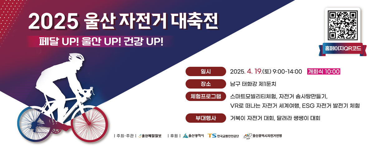 2025
울산 자전거 대축전
페달 UP! 울산 UP! 건강 UP!
ㆍ일시 : 2025.4.19.(토) 9:00-14:00 개회식 10:00
ㆍ장소 : 남구 태화강 제1둔치
ㆍ체험프로그램
- 스마트모빌리티체험
- 자전거 솜사탕만들기
- VR로 떠나는 자전거 세계여행
- ESG 자전거 발전기 체험
ㆍ부대행사
- 거북이 자전거 대회
- 달려라 쌩쌩이 대회
ㆍ주최·주관 : 울산제일일보
ㆍ후원 : 울산광역시, 한국교통안전공단, 울산광역시자전거연맹
QR코드 울산자전거대축전 바로가기 https://www.ulsancycle.com