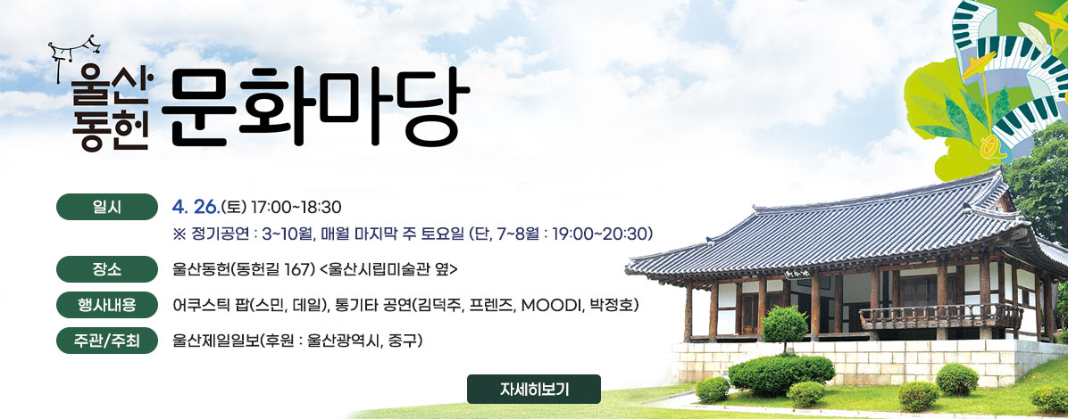 울산동헌 문화마당
ㆍ일시 : 4. 26.(토) 17:00~18:30 
※ 정기공연 : 3~10월, 매월 마지막 주 토요일 (단, 7~8월 : 19:00~20:30)
ㆍ장소 : 울산동헌(동헌길 167) <울산시립미술관 옆> 
ㆍ행사내용 : 어쿠스틱 팝(스민, 데일), 통기타 공연(김덕주, 프렌즈, MOODI, 박정호)
ㆍ주관/주최 : 울산제일일보(후원 : 울산광역시, 중구)
자세히보기