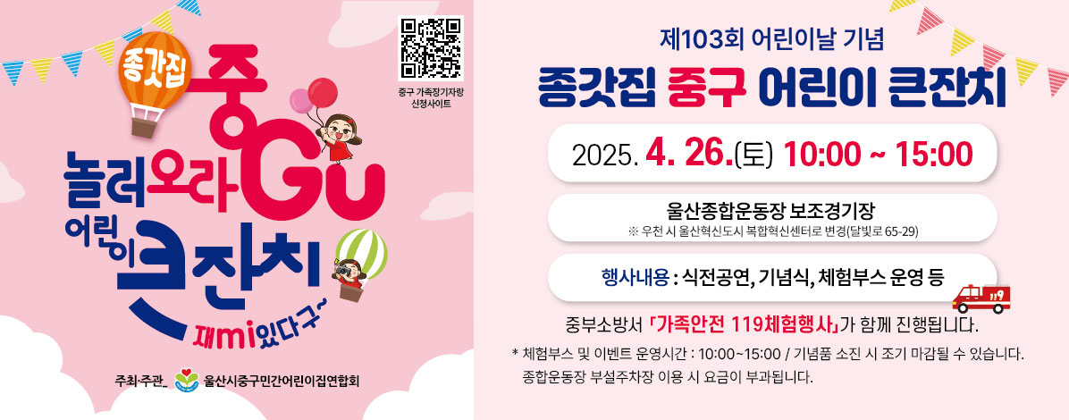 종갓집 중GU 놀러오라
어린이 큰잔치 재mi있다구~
제103회 어린이날 기념
종갓집 중구 어린이 큰잔치
2025. 4. 26.(토) 10:00~15:00
울산종합운동장 보조경기장 
※ 우천 시 울산혁신도시 복합혁신센터로 변경(달빛로 65-29) 
행사내용 : 식전공연, 기념식, 체험부스 운영 등
※ 중부소방서 「가족안전 119체험행사」 함께 진행됩니다.
*체험부스 및 이벤트 운영시간 : 10:00~15:00 / 기념품 소진 시 조기 마감될 수 있습니다.
종합운동장 부설주차장 이용 시 요금이 부과됩니다.
주최/주관 : 울산시중구민간어린이집연합회
QR코드 중구 가족장기자랑 신청사이트 바로가기