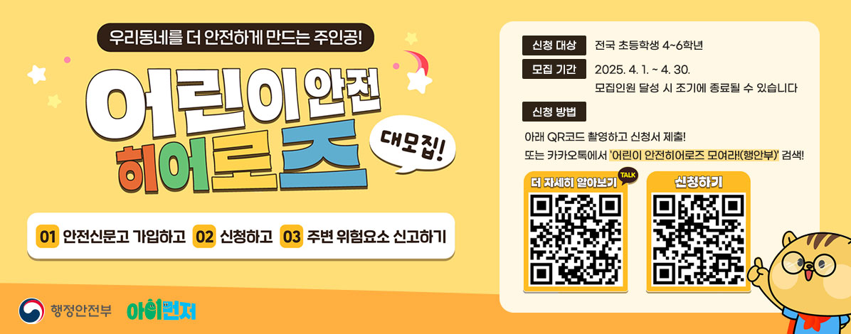 우리동네를 더 안전하게 만드는 주인공!
어린이 안전 히어로즈 대모집!
01 안전신문고 가입하고
02 신청하고
03 주변 위험요소 신고하기
ㆍ신청대상 : 전국 초등학생 4~6학년
ㆍ모집기간 : 2025. 4. 1. ~ 4. 30.
모집인원 달성 시 조기에 종료될 수 있습니다
ㆍ신청방법 : 아래 QR코드 촬영하고 신청서 제출!
또는 카카오톡에서 '어린이 안전히어로즈 모여라!(행안부)' 검색!
QR코드 더 자세히 알아보기 https://pf.kakao.com/_xaqDgG?from=qr
QR코드 신청하기 https://form.naver.com/response/-h56WWH31e9cB0a5fHaz6A