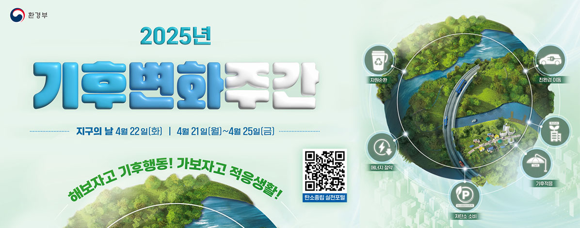 2025
기후변화주간
지구의 날 4월 22일(화) 4월 21일(월)~4월25일(금)
해보자고 기후행동! 가보자고 적응생활!
ㆍ자원순환
ㆍ친환경 이동
ㆍ에너지 절약
ㆍ기후적응
ㆍ저탄소 소비
QR코드 탄소중립 실천포털 바로가기 https://www.gihoo.or.kr/