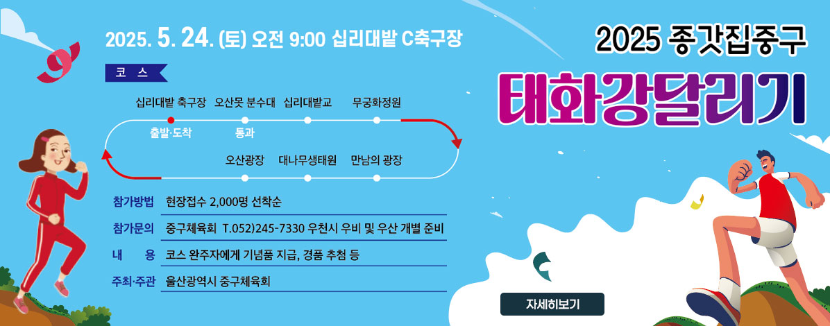 2025 종갓집중구
태화강달리기
2025. 5. 24.(토) 오전 9:00 십리대밭 축구장 C구장
ㆍ코스 : 십리대밭 축구장(출발)→오산못 분수대(통과)→십리대밭교→무궁화정원→만남의 광장→대나무생태원→십리대밭 축구장(도착) / 약4km 
ㆍ참가방법 : 현장접수 2,000명 선착순
ㆍ참가문의 : 중구체육회 T.052) 245-7330 우천시 우비 및 우산 개별 준비
ㆍ내용 : 코스 완주자에게 기념품 지급, 경품 추첨 등
ㆍ주최·주관 : 울산광역시중구체육회 
자세히보기