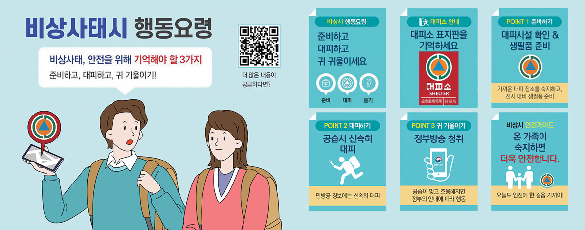 비상사태시 행동요령
비상사태, 안전을 위해 기억해야 할 3가지
준비하고, 대히파고, 귀 기울이기!
ㆍ비상시 행동요령 : 준비하고 대피하고 귀 귀울이세요 준비 대피 듣기
ㆍ대피소 안내 : 대피소 표지판을 기억하세요
ㆍPOINT1 준비하기 : 대피시설 확인 & 생필품 준비 
가까운 대피 장소를 숙지하고, 전시 대비 생필품 준비
ㆍPOINT2 대피하기 : 공습시 신속히 대피
민방공 경보에는 신속히 대피
ㆍPOINT3 귀 기울이기 : 정부방송 청취
공습이 맞고 조용해지면 정부의 안내에 따라 행동
ㆍ비상시 안전가이드 : 온 가족이 숙지하면 더욱 안전합니다.
오늘도 안전에 한 걸음 가까이!
더 많은 내용이 궁금하다면?
QR코드 국민재난안전포털 바로가기 https://www.safekorea.go.kr
