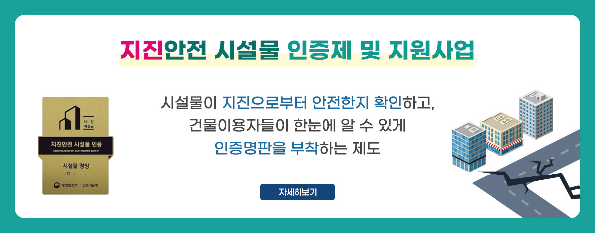 지진안전 시설물 인증제 및 지원사업
시설물이 지진으로부터 안전한지 확인하고,
건물이용자들이 한눈에 알 수 있게
인증명판을 부착하는 제도
자세히보기