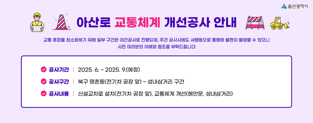 아산로 교통체계 개선공사 안내
교통 혼잡을 최소화하기 위해 일부 구간은 야간공사로 진행되며, 주간 공사시에도 서행등으로 통행에 불편이 발생할 수 있으니 시민 여러분의 이해와 협조를 부탁드립니다
ㆍ공사기간 : 2025. 6. ~ 2025. 9.(예정)
ㆍ공사구간 : 북구 명촌동(전기차 공장 앞) ~ 성내삼거리 구간
ㆍ공사내용 : 신설교차로 설치(전기차 공장 앞), 교통체계 개선(해안문, 성내삼거리)
자세히보기