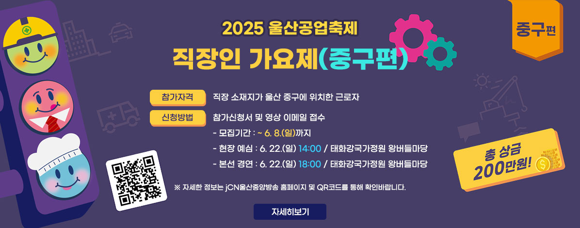 2025 울산공업축제 직장인 가요제(중구편)
ㆍ참가자격 : 직장 소재지가 울산 중구에 위치한 근로자
ㆍ신청방법 : 참가신청서 및 영상 이메일 접수
- 모집기간 : ~ 6. 8.(일)까지
- 현장 예심 : 6. 22.(일) 14:00 / 태화강국가정원 왕버들마당
- 본선 경연 : 6. 22.(일) 18:00 / 태화강국가정원 왕버들마당
총 상금 200만원!
QR코드 참가신청 접수 안내 바로가기 https://blog.naver.com/jcn_blog/223858002197
※자세한 정보는 jCN울산중앙방송 홈페이지 및 QR코드를 통해 확인바랍니다.
자세히보기