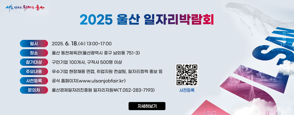 2025 울산 일자리박람회
ㆍ일시 : 2025. 6. 18.(수) 13:00~17:00
ㆍ장소 : 울산 동천체육관(울산광역시 중구 남외동 751-3)
ㆍ참가대상 : 구인기업 100개사, 구직사 500명 이상
ㆍ주요내용 : 우수기업 현장채용 면접, 취업지원 컨설팅, 일자리정책 홍보 등
ㆍ사전등록 : 공식 홈페이지(www.ulsanjobfair.kr)
ㆍ문의처 : 울산경제일자리진흥원 일자리지원부(T.052-283-7193)
QR코드 사전등록 바로가기 http://www.ulsanjobfair.kr/
자세히보기