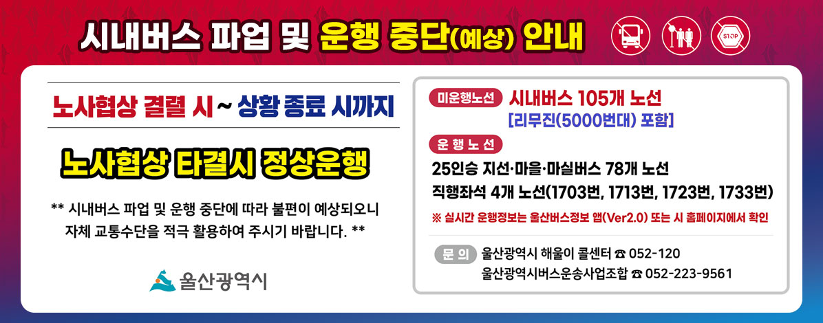 시내버스 파업 및 운행 중단(예상) 안내
노사협상 결렬 시 ~ 상황 종료 시까지
노사협상 타결시 정상운행
**시내버스 파업 및 운행 중단에 따라 불편이 예상되오니 자체 교통수단을 적극 활용하여 주시기 바랍니다.**
ㆍ미운행노선 : 시내버스 105개 노선[리무진 (5000번대) 포함]
ㆍ운행노선 : 25인승 지선·마을·마실버스 78개 노선
직행좌석 4개 노선(1703번, 1713번, 1723번, 1733번)
※ 실시간 운행정보는 울산버스정보 앱(Ver2.0) 또는 시 홈페이지에서 확인
ㆍ문의 : 울산광역시 해울이 콜센터 ☎ 052-120
울산광역시버스운송사업조합 ☎ 052-223-9561
자세히보기