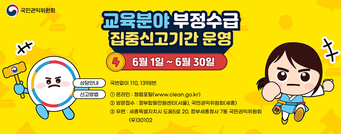 교육분야 부정수급 집중신고기간 운영
6. 1. ~ 6. 30.
ㆍ상담안내 : 국번없이 110, 1398번
ㆍ신고방법
① 온라인 : 청렴포털(www.clean.go.kr)
② 방문접수 : 정부합동민원센터(서울), 국민권익위원회(세종)
③ 우편 : 세종특별자치시 도움5로 20, 정부세종청사 7동 국민권익위원회 (우)30102