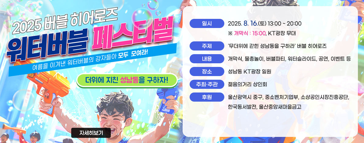2025 버블 히어로즈
워터버블 페스티벌
여름을 이겨낸 워터버블의 강자들아 모두 모여라!
더위에 지친 성남동을 구하자!
ㆍ일시 : 2025. 8. 16.(토) 13:00 ~ 20:00 ※ 개막식 : 15:00, KT광장 무대
ㆍ주제 : '무더위에 갇힌 성남동을 구하라' 버블 히어로즈 
ㆍ내용 : 개막식, 물총놀이, 버블파티, 워터슬라이드, 공연, 이벤트 등
ㆍ장소 : 성남동 KT광장 일원
ㆍ주최·주관 : 젊음의거리 상인회
ㆍ후원 : 울산광역시 중구, 중소벤처기업부, 소상공인시장진흥공단, 한국동서발전, 울산중앙새마을금고
자세히보기
