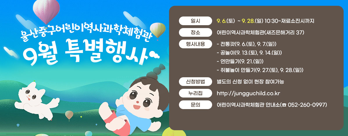 울산중구어린이역사과학체험관
9월 특별행사
ㆍ일시 : 9. 6.(토)  ~ 9. 28.(일) 10:30~재료소진시까지 
ㆍ장소 : 어린이역사과학체험관(새즈믄해거리 37)
ㆍ행사내용
- 전통갓(9. 6.(토), 9. 7.(일))
- 공놀이(9. 13.(토), 9. 14.(일))
- 연만들기(9. 21.(일))
- 쥐불놀이 만들기(9. 27.(토), 9. 28.(일))
ㆍ신청방법 : 별도의 신청 없이 현장 참여가능
ㆍ누리집 : http://jungguchild.co.kr
ㆍ문의 : 어린이역사과학체험관 안내소(☎ 052-260-0997)
