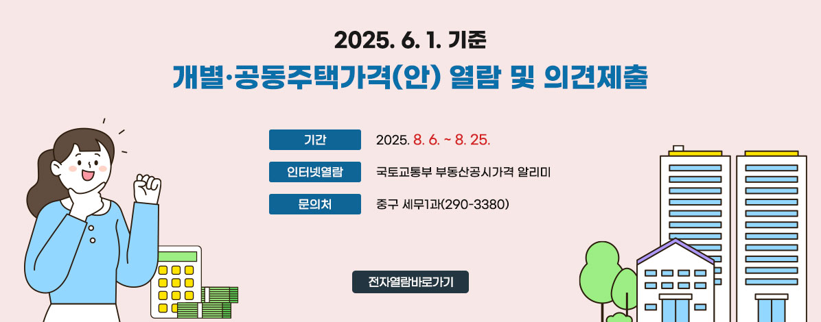 2025. 6. 1. 기준
개별·공동주택가격(안) 열람 및 의견제출
ㆍ기간 : 2025. 8. 6. ~ 8. 25.
ㆍ인터넷열람 : 국토교통부 부동산공시가격 알리미
ㆍ문의처 : 중구청 세무1과(290-3380)
전자열람바로가기