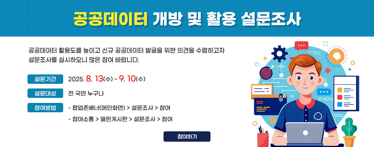 공공데이터 개방 및 활용 설문조사
공공데이터 활용도를 높이고 신규 공공데이터 발굴을 위한 의견을 수렴하고자 설문조사를 실시하오니 많은 참여 바랍니다.
ㆍ설문기간 : 2025. 8. 13(수) ~ 9. 10(수)
ㆍ설문대상 : 전 국민 누구나
ㆍ참여방법 :
- 팝업존배너(메인화면) > 설문조사 > 참여
- 참여소통 > 열린게시판 > 설문조사 > 참여 
참여하기