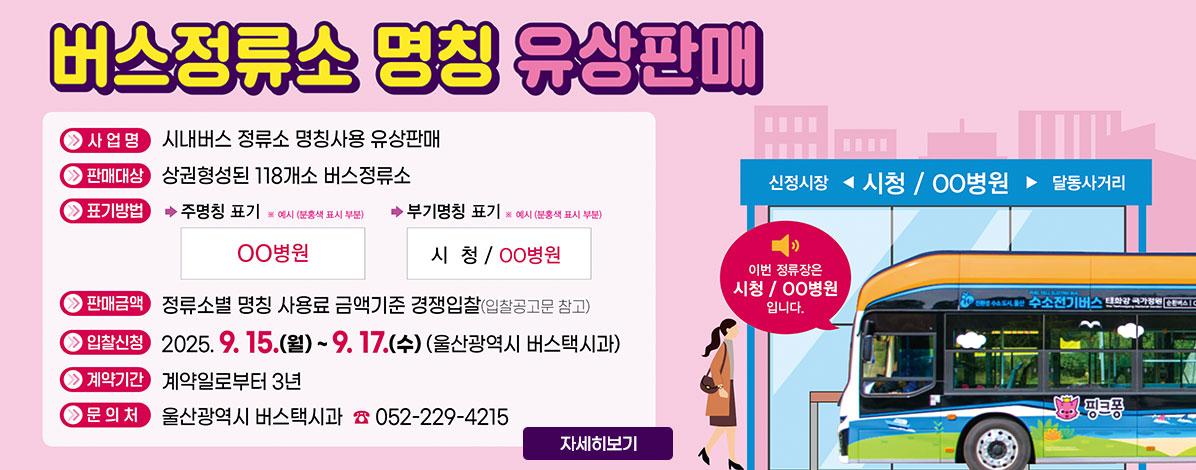 2025년 울산광역시 시내버스 정류소 명칭병기 유상판매
ㆍ사업명 : 시내버스 정류소 명칭사용 유상판매
ㆍ판매대상 : 상권형성된 118개소 버스정류소
ㆍ표기방법
- 주명칭 표기
※ 예시(분홍색 표시 부분)
○○병원
- 부명칭 표기
※ 예시(분홍색 표시 부분)
시청 / ○○병원
ㆍ판매금액 : 정류소별 명칭 사용료 금액기준 경쟁입찰(입찰공고문 참고)
ㆍ입찰신청 : 2025. 9. 15.(월) ~ 9. 17.(수) (울산광역시 버스택시과)
ㆍ계약기간 : 계약일로부터 3년
ㆍ문의처 : 울산광역시 버스택시과 ☎052-229-4215
자세히보기