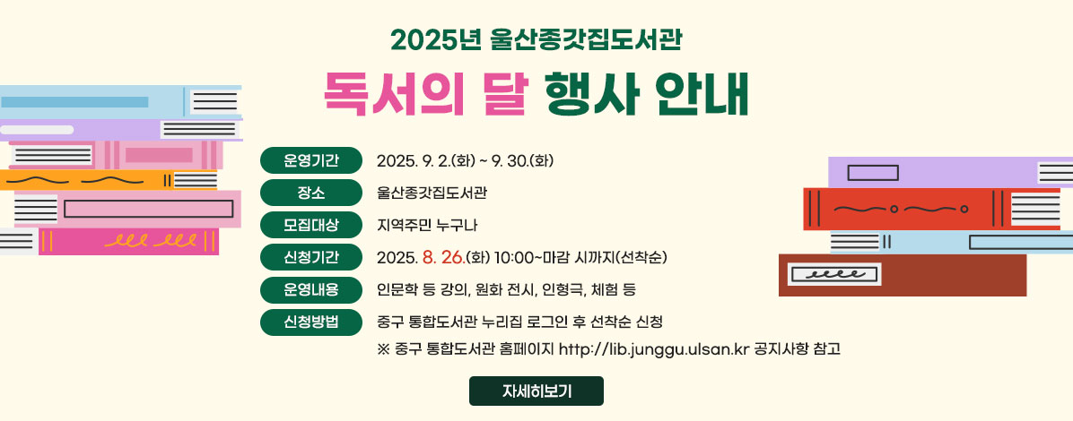 2025년 울산종갓집도서관
독서의 달 행사 안내
ㆍ운영기간 : 2025. 9. 2.(화) ~ 9. 30.(화)
ㆍ장소 : 울산종갓집도서관
ㆍ모집대상 : 지역주민 누구나
ㆍ신청기간 : 2025. 8. 26.(화) 10:00~마감 시까지(선착순)
ㆍ운영내용 : 인문학 등 강의, 원화 전시, 인형극, 체험 등
ㆍ신청방법 : 중구 통합도서관 누리집 로그인 후 선착순 신청
※중구 통합도서관 홈페이지 http://lib.junggu.ulsan.kr 공지사항 참고