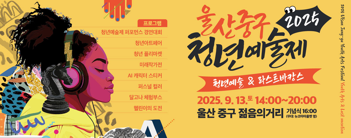 2025 울산중구 청년예술제
청년예술 & 라스트마캉스
2025. 9. 13. 토 14:00~20:00
울산 중구 젊음의 거리
기념식 16:00(무대 : 뉴코아아울렛 옆)
ㆍ프로그램
- 청년예술제 퍼포먼스 경연대회
- 청년아트페어
- 청년 플리마켓
- 미래작가전
- AI 캐릭터 스티커
- 퍼스널 컬러
- 달고나 체험부스
- 헬린이의 도전