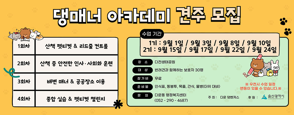 댕매너 아카데미 견주 모집
1회차 : 산책 펫티켓 & 리드줄 컨트롤
2회차 : 산책 중 안전한 인사·사회화 훈련
3회차 : 배변 매너 & 공공장소 이용
4회차 : 종합 실습 & 펫티켓 챌린지
ㆍ수업기간
1기 : 9월 1일 / 9월 3일 / 9월 8일 / 9월 10일
2기 : 9월 15일 / 9월 17일 /9월 22일 /9월 24일
ㆍ장소 : 다전생태공원
ㆍ대상 : 반려견과 함께하는 보호자 30명
ㆍ참가비 : 무료
ㆍ준비물 : 인식표, 똥봉투, 목줄, 간식, 물병(더위 대비)
ㆍ문의 : 다운동 행정복지센터(052-290-4687)
※ 우천시 수업 일정 변동이 있을 수 있습니다.
주최 : 다운 댕벤저스, 후원 : 울산광역시