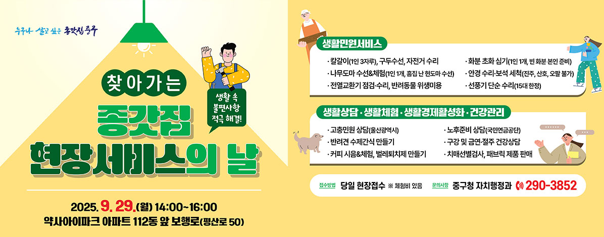 찾아가는 종갓집 현장서비스의 날
생활 속 불편사항 적극 해결!
2025. 9. 29.(월) 14:00~16:00
약사아이파크 아파트 112동 앞 보행로(평산로 50)
ㆍ생활민원서비스
- 칼갈이(1인 3자루), 구두수선, 자전거 수리
- 화분 초화 심기(1인 1개, 빈 화분 본인 준비)
- 나무도마 수선&체험(1인 1개, 흠집 난 헌도마 수선)
- 안경 수리·보석 세척(진주, 산호, 오팔 불가)
- 전열교환기 점검·수리, 반려동물 위생미용
- 선풍기 단순 수리(15대 한정)
ㆍ생활상담·생활체험·생활경제활성화·건강관리
- 고충민원(울산광역시)
- 노후준비 상담(국민연금공단)
- 반려견 수제간식 만들기
- 구강 및 금연·절주 건강상담
- 커피 시음&체험, 벌레퇴치제 만들기
- 치매선별검사, 패브릭 제품 판매
ㆍ접수방법 : 당일 현장접수
※ 체험비 있음
ㆍ문의사항 : 중구청 자치행정과 ☎ 290-3852