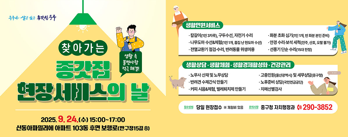 찾아가는 종갓집 현장서비스의 날
생활 속 불편사항 적극 해결!
2025. 9. 24.(수) 15:00~17:00
신동아파밀리에 아파트 103동 후면 보행로(반구정15길 8)
ㆍ생활민원서비스
- 칼갈이(1인 3자루), 구두수선, 자전거 수리
- 화분 초화 심기(1인 1개, 빈 화분 본인 준비)
- 나무도마 수선&체험(1인 1개, 흠집 난 헌도마 수선)
- 안경 수리·보석 세척(진주, 산호, 오팔 불가)
- 전열교환기 점검·수리, 반려동물 위생미용
- 선풍기 단순 수리(15대 한정)
ㆍ생활상담·생활체험·생활경제활성화·건강관리
- 노무사 산재 및 노무상담
- 고충민원(울산광역시) 및 세무상담(중구청)
- 반려견 수제간식 만들기
- 노후준비 상담(국민연금공단)
- 커피 시음&체험, 벌레퇴치제 만들기
- 치매선별검사
ㆍ접수방법 : 당일 현장접수
※ 체험비 있음
ㆍ문의사항 : 중구청 자치행정과 ☎ 290-3852