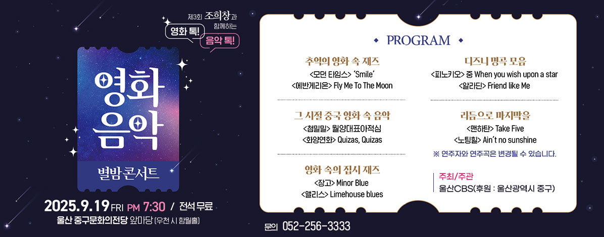 제3회 조희창과 함께하는 영화 톡! 음악 톡!
영화음악 별밤콘서트
2025. 9. 19.FRI PM 7:30 / 전석 무료
울산 중구문화의전당 앞마당(우천 시 함월홀) 
ㆍPROGRAM
- 추억의 영화 속 재즈
<모던 타임스> 'Smile'
<어반게리온> Fly Me To The Moon
- 그 시절 중국 영화 속 음악
<첨밀밀> 월양대표아적심
<화양연화> Quizas, Quizas
- 영화 속의 집시 재즈
<장고> Minor Blue
<앨리스> Limehouse blues
- 디즈니 명곡 모음
<피노키오> 중 When you wish upon a star
<알리딘> Friend like Me
- 리듬으로 마지막을
<맨하탄> Take Five
<노팅힐> Ain't no sunshine
※ 연주자와 연주곡은 변경될 수 있습니다.
ㆍ주최/주관 : 울산CBS(후원 : 울산광역시 중구)
문의 052-256-3333