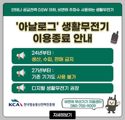 안테나 공급전력 0.5W 이하, 비면허 주파수 사용하는 생활무전기
'아날로그' 생활무전기 이용종료 안내
ㆍ24년부터 : 생산, 수입, 판매 금지
ㆍ27년부터 : 기존 기기도 사용 불가
ㆍ디지털 생활무전기 권장
비면허 무선기기 지원센터 080-700-9009