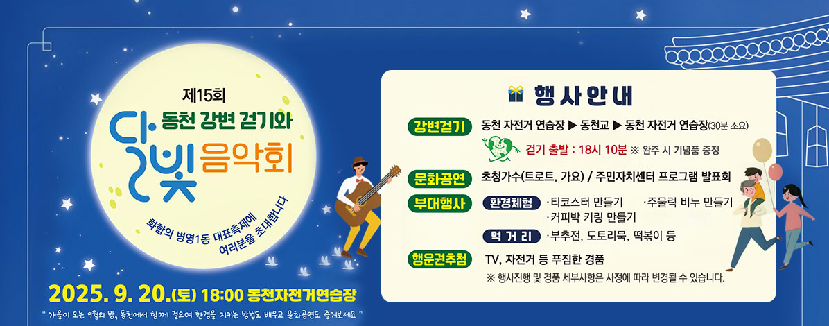 제15회 동천 강변 걷기와 달빛 음악회
화합의 병영1동 대표축제에 여러분을 초대합니다
2025. 9. 20.(토) 18:00 동천자전거연습장
가을이 오는 9월의 밤, 동천에서 함께 걸으며 환경을 지키는 방법도 배우고 문화고연도 즐겨보세요
행사안내
ㆍ강변걷기 : 동천 자전거 연습장 → 동천교 → 동천 자전거 연습장(30분 소요)
걷기 출발 : 18시 10분 ※ 완주 시 기념품 증정
ㆍ문화공연 : 초청가수(트로트, 가요) / 주민자치센터 프로그램 발표회
ㆍ부대행사
- 환경체험 : 티코스터 만들기, 주물럭 비누 만들기, 커피박 키링 만들기
- 먹거리 : 부추전, 도토리묵, 떡볶이 등
ㆍ행운권추첨 : TV, 자전거 등 푸짐한 경품
※ 행사진행 및 경품 세부사항은 사정에 따라 변경될 수 있습니다.