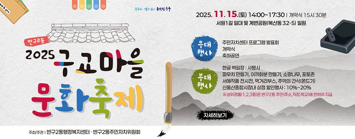 반구2동
2025년 구교마을 문화축제
2025. 11. 15.(토) 14:00~17:30 ※ 개막식: 15:30
서원1길 일대 및 계변공원(복산동 32-5) 일원
ㆍ무대행사
- 주민자치센터 프로그램 발표회ㅏ
- 개막실
- 축하공연
ㆍ부대행사
- 한글 백일장 : 사행시
- 파우치 만들기, 이끼화분 만들기, 포토존, 서예작품 전시전, 먹거리부스, 추억의 간식(쫀드기)
- 신울산종합시장내 상점 할인행사 : 10%~20%
※상위경품(1,2,3등)은 반구2동 주민(주소, 직장, 학교)에 한하여 지급
ㆍ주최/주관 : 반구2동행정복지센터·반구2동주민자치위원회
자세히보기
