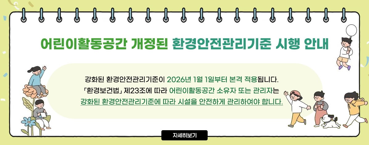 어린이활동공간 개정된 환경안전관리기준 시행 안내
강화된 환경안전관리기준이 2026년 1월 1일부터 본격 적용됩니다.
환경보건법 제23조에 따라 어린이활동공간 소유자 또는 관리자는
강화된 환경안전관리기준에 따라 시설을 안전하게 관리하여야 합니다.
자세히보기