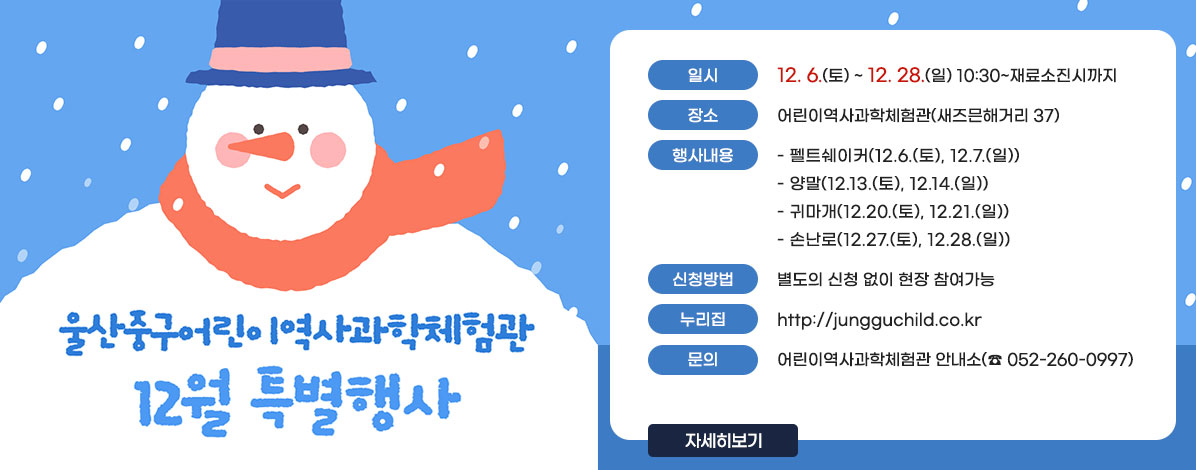 울산중구어린이역사과학체험관
12월 특별행사
ㆍ일시 : 12. 6.(토) ~ 12. 28.(일) 10:30~재료소진시까지 
ㆍ장소 : 어린이역사과학체험관(새즈믄해거리 37)
ㆍ행사내용
- 펠트쉐이커(12.6.(토), 12.7.(일))
- 양말(12.13.(토), 12.14.(일))
- 귀마개(12.20.(토), 12.21.(일))
- 손난로(12.27.(토), 12.28.(일))
ㆍ신청방법 : 별도의 신청 없이 현장 참여가능
ㆍ누리집 : http://jungguchild.co.kr
ㆍ문의 : 어린이역사과학체험관 안내소(☎052-260-0997)
자세히보기