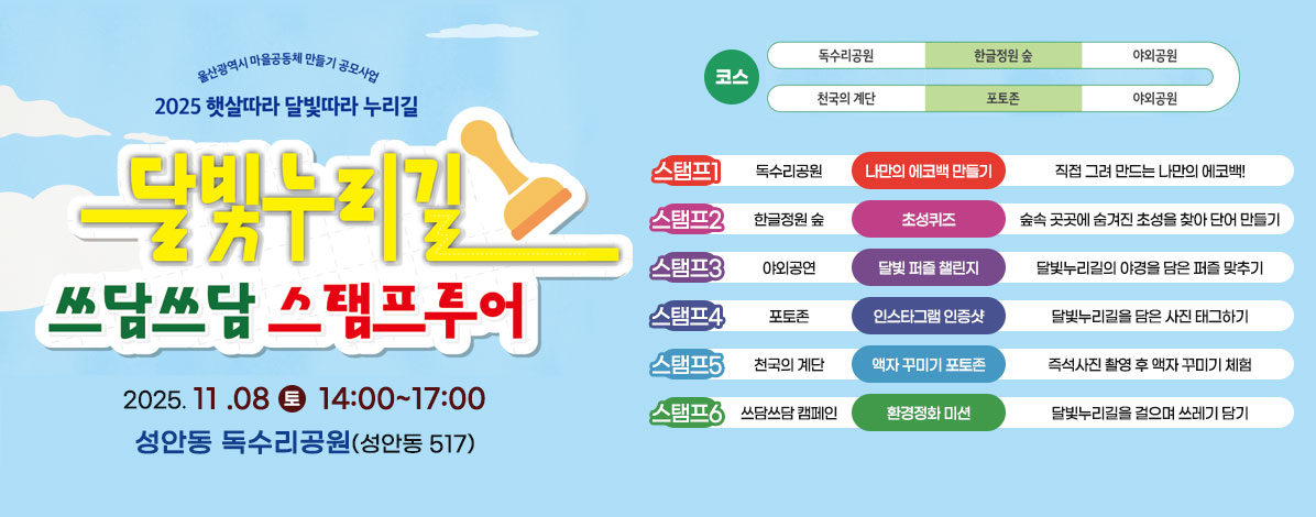 울산광역시 마을공동체 만들기 공모사업
2025 햇살따라 달빛따라 누리길
달빛누리길
쓰담쓰담 스탬프투어
2025. 11 .08 토 14:00~17:00
성안동 독수리공원(성안동 517)
ㆍ코스
독수리공원→한글정원 숲→야외공원→포토존→천국의 계단
ㆍ스탬프1
독수리공원-나만의 에코백 만들기 
직접 그려 만드는 나만의 에코백!
ㆍ스탬프2
한글정원 숲-초성퀴즈
숲속 곳곳에 숨겨진 초성을 찾아 단어 만들기
ㆍ스탬프3
야외공연-달빛 퍼즐 챌린지
달빛누리길의 야경을 담은 퍼즐 맞추기
ㆍ스탬프4
포토존-인스타그램 인증샷
달빛누리길을 담은 사진 태그하기
ㆍ스탬프5
천국의 계단-액자 꾸미기 포토존
즉석사진 촬영 후 액자 꾸미기 체험
ㆍ스탬프6
쓰담쓰담 캠페인-환경정화 미션
달빛누리길을 걸으며 쓰레기 담기