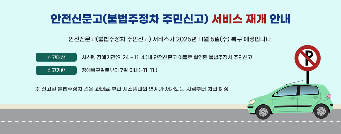안전신문고(불법주정차 주민신고) 서비스가
2025년 11월 5일(수) 복구 예정입니다.
ㆍ신고대상 : 시스템 장애기간(9. 24 ~ 11. 4.)내 안전신문고 어플로 촬영된 불법주정차 주민신고
ㆍ신고기한 : 장애복구일로부터 7일 이내(~11.11.)
※ 신고된 불법주정차 건은 과태료 부과 시스템과의 연계가 재개되는 시점부터 처리 예정