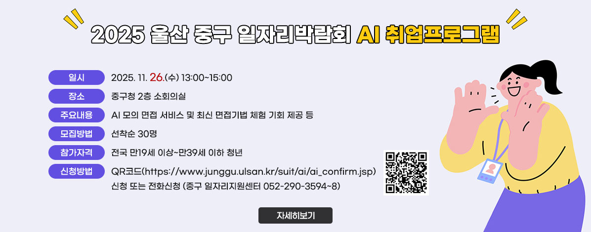 2025 울산 중구 일자리박람회 AI 취업프로그램
ㆍ일시 : 2025. 11. 26.(수) 13:00~15:00
ㆍ장소 : 중구청 2층 소회의실
ㆍ주요내용 : AI 모의 면접 서비스 및 최신 면접기법 체험 기회 제공 등
ㆍ모집방법 : 선착순 30명
ㆍ참가자격 : 전국 만19세 이상~만39세 이하 청년  
ㆍ신청방법 : QR코드(https://www.junggu.ulsan.kr/suit/ai/ai_confirm.jsp) 
신청 또는 전화신청 (중구 일자리지원센터 052-290-3594~8)
QR코드 참가신청 바로가기 https://www.junggu.ulsan.kr/suit/ai/ai_confirm.jsp
자세히보기