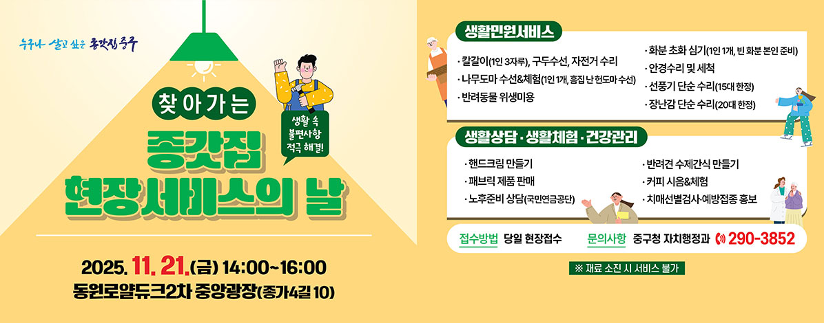 찾아가는 종갓집 현장서비스의 날
생활 속 불편사항 적극 해결!
2025. 11. 21.(금) 14:00~16:00
동원로얄듀크2차 중앙광장(종가4길10)
ㆍ생활민원서비스
- 칼갈이(1인 3자루), 구두수선, 자전거 수리
- 화분 초화 심기(1인 1개, 빈 화분 본인 준비)
- 나무도마 수선&체험(1인 1개, 흠집 난 헌도마 수선)
- 안경 수리 및 세척
- 반려동물 위생미용
- 선풍기 단순 수리(15대 한정)
- 장난감 단순 수리(20대 한정)
ㆍ생활상담·생활체험·건강관리
- 핸드크림 만들기
- 반려견 수제간식 만들기
- 패브릭 제품, 스카프 판매
- 커피 시음&체험
- 노후준비 상담(국민연금공단)
- 치매선별검사·예방접종 홍보
ㆍ접수방법 : 당일 현장접수
ㆍ문의사항 : 중구청 자치행정과 ☎ 290-3852
※ 재료 소진 시 서비스 불가