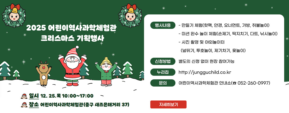 2025 어린이역사과학체험관 크리스마스 기획행사
ㆍ일시 : 12. 25.(목) 10:00~17:00 
ㆍ장소 : 어린이역사과학체험관(중구 새즈믄해거리 37)
ㆍ행사내용
- 만들기 체험(핫팩, 안경, 오너먼트, 가방, 쥐불놀이)
- 미션 완수 놀이 체험(손제기, 딱지치기, 다트, 낚시놀이)
- 사진 촬영 및 야외놀이터(널뛰기, 투호놀이, 제기차기, 윷놀이)
ㆍ신청방법 : 별도의 신청 없이 현장 참여가능
ㆍ누리집 : http://jungguchild.co.kr
ㆍ문의 : 어린이역사과학체험관 안내소(☎ 052-260-0997)
자세히보기