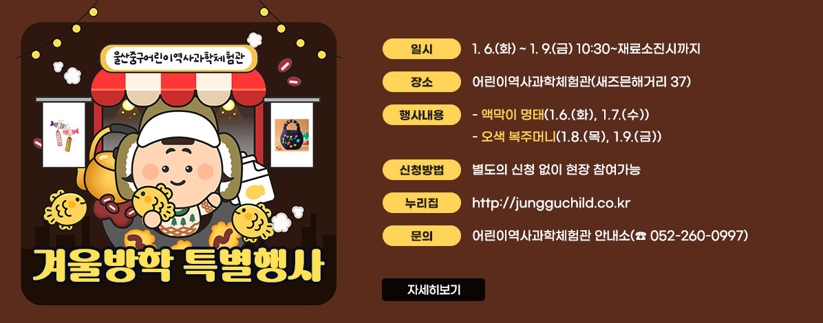 울산중구어린이역사과학체험관
겨울방학 특별행사
ㆍ일시 : 1. 6.(화) ~ 1. 9.(금) 10:30~재료소진시까지 
ㆍ장소 : 어린이역사과학체험관(새즈믄해거리 37)
ㆍ행사내용
- 액막이 명태(1.6.(화), 1.7.(수)), 오색 복주머니(1.8.(목), 1.9.(금))
ㆍ신청방법 : 별도의 신청 없이 현장 참여가능
ㆍ누리집 : http://jungguchild.co.kr
ㆍ문의 : 어린이역사과학체험관 안내소(☎ 052-260-0997)
자세히보기