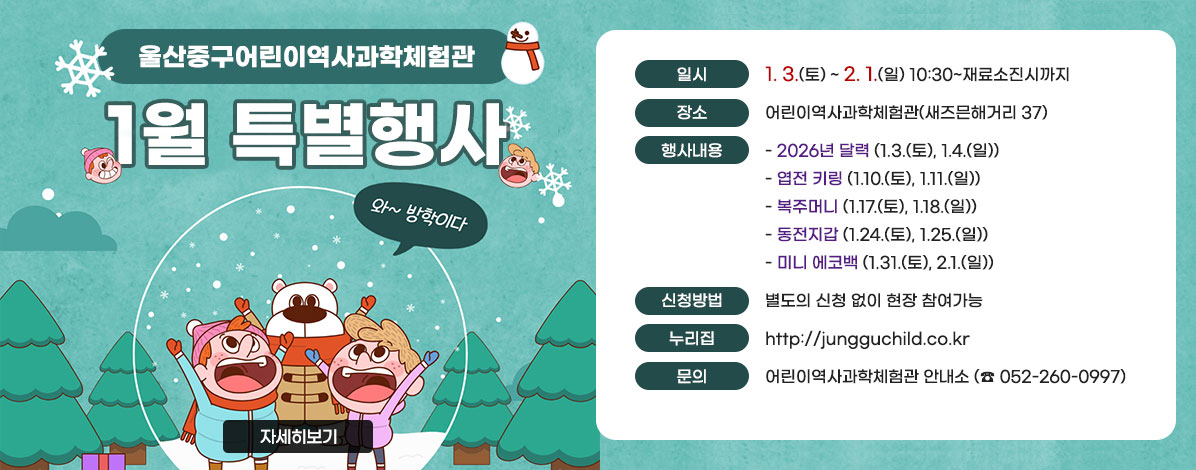 울산중구어린이역사과학체험관
1월 특별행사
ㆍ일시 : 1. 3.(토) ~ 2. 1.(일) 10:30~재료소진시까지 
ㆍ장소 : 어린이역사과학체험관(새즈믄해거리 37)
ㆍ행사내용
- 2026년 달력(1.3.(토), 1.4.(일))
- 엽전 키링(1.10.(토), 1.11.(일))
- 복주머니(1.17.(토), 1.18.(일))
- 동전지갑(1.24.(토), 1.25.(일))
- 미니 에코백(1.31.(토), 2.1.(일))
ㆍ신청방법 : 별도의 신청 없이 현장 참여가능
ㆍ누리집 : http://jungguchild.co.kr
ㆍ문의 : 어린이역사과학체험관 안내소(☎ 052-260-0997)
자세히보기