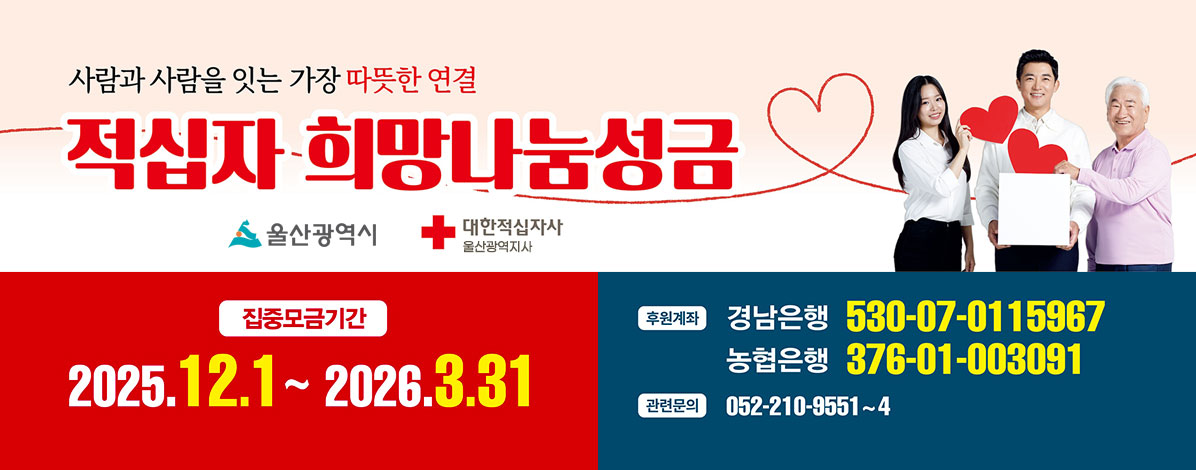 사람과 사람을 잇는 가장 따뜻한 연결
적십자 희망나눔성금
울산광역시, 대한적십자사 울산광역지사
ㆍ집중모금기간 2025. 12 .1 ~ 2026. 3. 31
ㆍ후원계좌
- 경남은행 530-07-0115967
- 농협으행 376-01-003091
ㆍ관련문의 052-210-9551~4