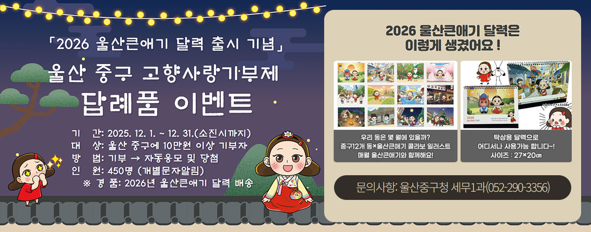 「2026 울산큰애기 달력 출시 기념」
울산 중구 고향사랑기부제
답례품 이벤트
ㆍ기간 : 2025. 12 .1.~ 12. 31.(소진시까지)
ㆍ대상 : 울산 중구에 10만원 이상 기부자
ㆍ방법 : 기부자 → 자동응모 및 당첨
ㆍ인원 : 450명(개별문알림)
※경품 : 2026년 울산큰애기 달력 배송
2026 울산큰애기 달력은 이렇게 생겼어요!
우리 동은 몇 월에 있을까?
중구12개 동×울산큰애기 콜라보 일러스트
매월 울산큰애기와 함께해요!
탁상용 달력으로 어디서나 사용가능 합니다~!
사이즈 : 27×20㎝
문의사항 : 울산중구청 세무1과(052-290-3356)