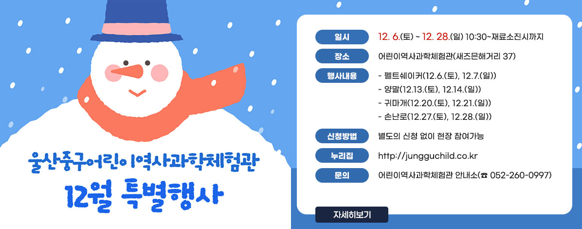 울산중구어린이역사과학체험관
12월 특별행사
ㆍ일시 : 12. 6.(토) ~ 12. 28.(일) 10:30~재료소진시까지 
ㆍ장소 : 어린이역사과학체험관(새즈믄해거리 37)
ㆍ행사내용
- 펠트쉐이커(12.6.(토), 12.7.(일))
- 양말(12.13.(토), 12.14.(일))
- 귀마개(12.20.(토), 12.21.(일))
- 손난로(12.27.(토), 12.28.(일))
ㆍ신청방법 : 별도의 신청 없이 현장 참여가능
ㆍ누리집 : http://jungguchild.co.kr
ㆍ문의 : 어린이역사과학체험관 안내소(☎052-260-0997)
자세히보기