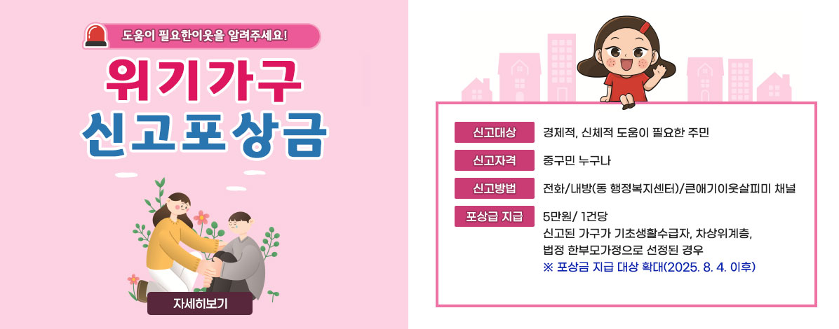 도움이 필요한 이웃을 알려주세요!
위기가구 신고포상금
ㆍ신고대상 : 경제적, 신체적 도움이 필요한 주민
ㆍ신고자격 : 중구민 누구나 
ㆍ신고방법 : 전화/내방(동 행정복지센터)/큰애기이웃살피미 체널 
ㆍ포상급 지급 : 5만원/ 1건당
신고된 가구가 기초생활수급자, 차상위계층, 법정 한부모가정으로 선정된 경우
※ 포상금 지급 대상 확대(2025. 8. 4. 이후)
자세히보기