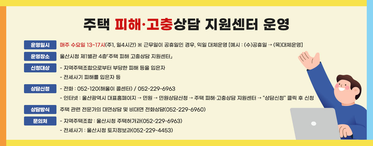 주택 피해·고충상담 지원센터 운영
ㆍ운영일시 : 매주 수요일 13~17시(주1, 일4시간)
※ 근무일이 공휴일인 경우, 익일 대체운영[예시: (수)공휴일 → (목)대체운영]
ㆍ운영장소 : 울산시청 제1별관 4층「주택 피해 고충상담 지원센터」
ㆍ신청대상 
- 지역주택조합으로부터 부당한 피해 등을 입은자
- 전세사기 피해를 입은자 등
ㆍ상담신청
- 전화 : 052-120(해울이 콜센터) / 052-229-6963 
- 인터넷 : 울산광역시 대표홈페이지 → 민원 → 민원상담신청 → 주택 피해·고충상담 지원센터 → 