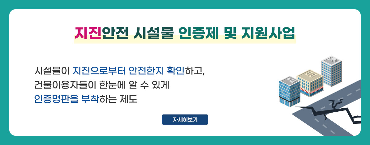 지진안전 시설물 인증제 및 지원사업
시설물이 지진으로부터 안전한지 확인하고,
건물이용자들이 한눈에 알 수 있게
인증명판을 부착하는 제도
자세히보기