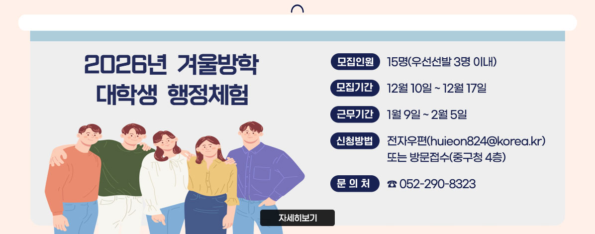 2026년 여름방학 대학생 행정체험
ㆍ모집인원 : 15명(우선선발 3명 이내)
ㆍ모집기간 : 12월 10일 ~ 12월 17일
ㆍ근무기간 : 1월 9일 ~ 2월 5일
ㆍ신청방법 : 전자우편(huieon824@korea.kr) 또는 방문접수(중구청 4층)
ㆍ문의처 : ☎ 052-290-8323
자세히보기