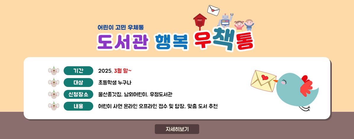 어린이 고민 우체통
도서관 행복 우책통
ㆍ기간 : 2025. 3월 말~
ㆍ대상 : 초등학생 누구나
ㆍ신청장소 : 울산종갓집, 남외어린이, 우정도서관
ㆍ내용 : 어린이 사연 온라인·오프라인 접수 및 답장, 맞춤 도서 추천
자세히보기