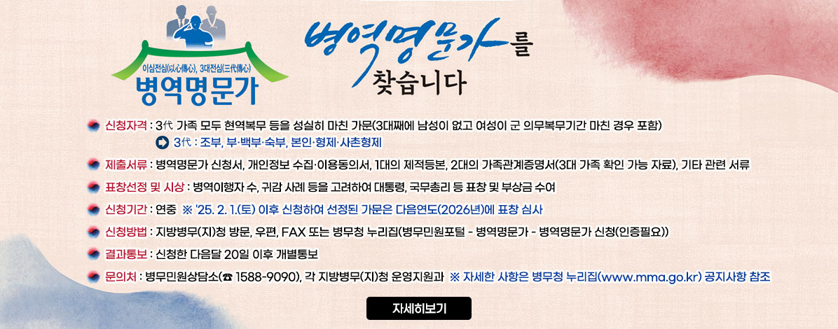 이심전심(以心傳心), 3대전심(三代傳心)
병역명문가
병역명문가를 찾습니다
ㆍ신청자격 : 3代 가족 모두 현역복무 등을 성실히 마친 가문(3대째에 남성이 없고 여성이 군 의무복무기간 마친 경우 포함)
- 3代:조부, 부·백부·숙부, 본인·형제·사촌형제
ㆍ제출서류 : 병역명문가 신청서, 개인정보 수집·이용동의서, 1대의 제적등본, 2대의 가족관계증명서(3대 가족 확인 가능 자료), 기타 관련 서류
ㆍ표창선정 및 시상 : 병역이행자 수, 귀감 사례 등을 고려하여 대통령, 국무총리 등 표창 및 부상금 수여
ㆍ신청기간 : 연중
※'25. 2. 1.(토) 이후 신청하여 선정된 가문은 다음연도(2026년)에 표창 심사
ㆍ신청방법 : 지방병무(지)청 방문, 우편, FAX 또는 병무청 누리집(병무민원포털 - 병역명문가 - 병역명문가 신청(인증필요))
ㆍ결과통보 : 신청한 다음달 20일 이후 개별통보
ㆍ문의처 : 병무민원상담소(☎ 1588-9090), 각 지방병무(지)청 운영지원과
※자세한 사항은 병무청 누리집(www.mma.go.kr) 공지사항 참조
자세히보기