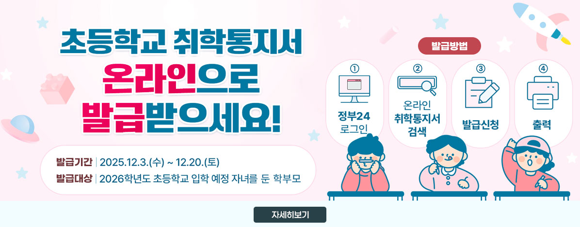 초등학교 취학통지서 온라인으로 발급받으세요!
ㆍ발급기간 : 2025. 12. 3.(수) ~ 12. 20.(토)
ㆍ발급대상 : 2026년도 초등학교 입학 예정 자녀를 둔 학부모
ㆍ발급방법
①정부24로그인
②온라인 취학통지서 검색
③발급신청
④출력
자세히보기