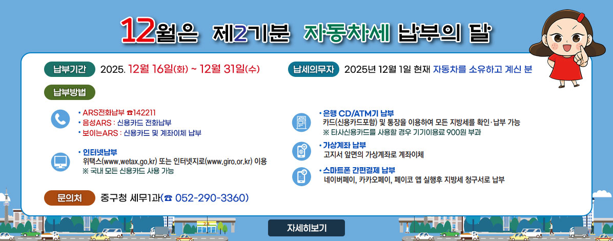 12월은 제3기분 자동차세 납부의 달
ㆍ납부기간 : 2025. 12월 16일(화) ~ 12월 31일(수)
ㆍ납세의무자 : 2025년 12월 1일 현재 자동차를 소유하고 계신 분
ㆍ납부방법
- ARS 납부
ARS전화납부 ☎142211
음성ARS : 신용카드 전화납부
보이는ARS : 신용카드 및 계좌이체 납부
- 인터넷납부 : 위택스(www.wetax.go.kr) 또는 인터넷지로(www.giro.or.kr) 이용
※ 국내 모든 신용카드 사용 가능
- 은행 CD/ATM기 납부 : 카드(신용카드포함) 및 통장을 이용하여 모든 지방세를 확인·납부 가능
※ 타사신용카드를 사용할 경우 기기이용료 900원 부과
- 가상계좌 납부 : 고지서 앞면의 가상계좌로 계좌이체
- 스마트폰 간편결제 납부 : 네이버페이, 카카오페이, 페이코 앱 실행 후 지방세 청구서로 납부
ㆍ문의처 : 중구청 세무1과(☎ 052-290-3360)
자세히보기